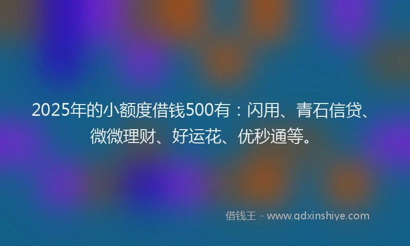 2025年的小额度借钱500有：闪用、青石信贷、微微理财、好运花、优秒通等。