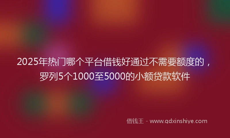 2025年热门哪个平台借钱好通过不需要额度的，罗列5个1000至5000的小额贷款软件