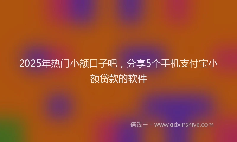 2025年热门小额口子吧，分享5个手机支付宝小额贷款的软件