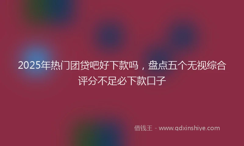 2025年热门团贷吧好下款吗，盘点五个无视综合评分不足必下款口子