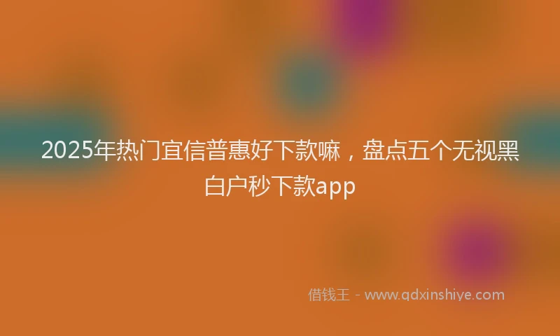 2025年热门宜信普惠好下款嘛，盘点五个无视黑白户秒下款app