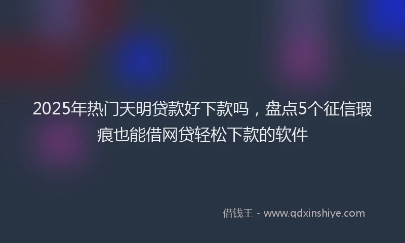 2025年热门天明贷款好下款吗，盘点5个征信瑕疵也能借网贷轻松下款的软件