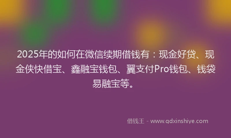 2025年的如何在微信续期借钱有：现金好贷、现金侠快借宝、鑫融宝钱包、翼支付Pro钱包、钱袋易融宝等。