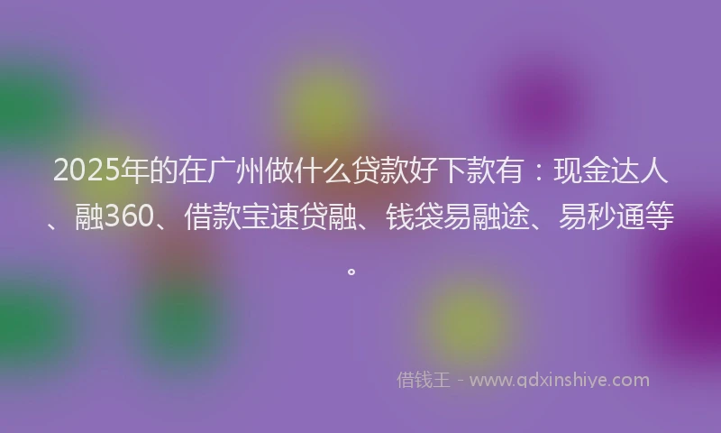 2025年的在广州做什么贷款好下款有：现金达人、融360、借款宝速贷融、钱袋易融途、易秒通等。