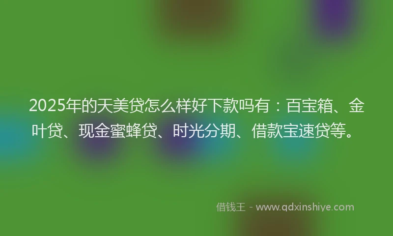 2025年的天美贷怎么样好下款吗有：百宝箱、金叶贷、现金蜜蜂贷、时光分期、借款宝速贷等。