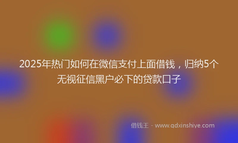 2025年热门如何在微信支付上面借钱，归纳5个无视征信黑户必下的贷款口子
