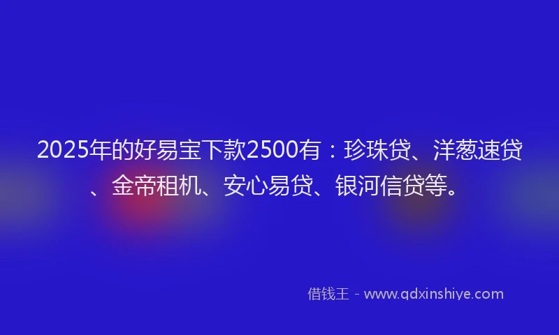 2025年的好易宝下款2500有:珍珠贷、洋葱速贷、金帝租机、安心易贷、银河信贷等。