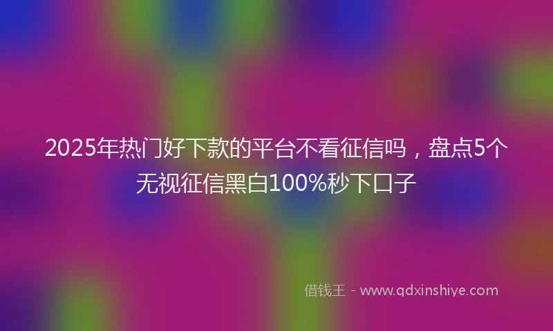 2025年热门好下款的平台不看征信吗，盘点5个无视征信黑白100%秒下口子