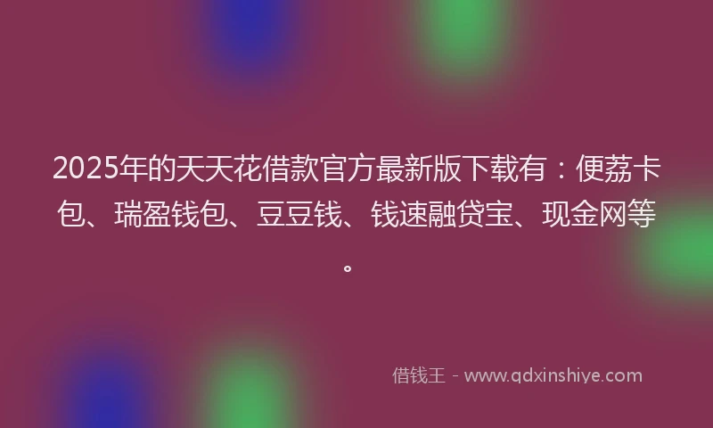 2025年的天天花借款官方最新版下载有：便荔卡包、瑞盈钱包、豆豆钱、钱速融贷宝、现金网等。