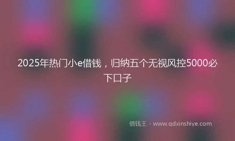 2025年热门小e借钱，归纳五个无视风控5000必下口子