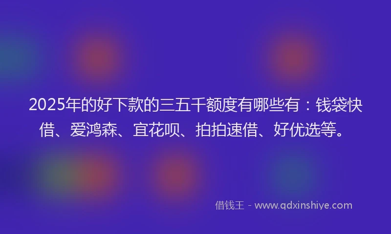 2025年的好下款的三五千额度有哪些有：钱袋快借、爱鸿森、宜花呗、拍拍速借、好优选等。