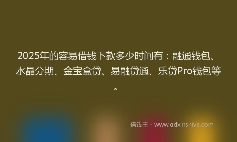 2025年的容易借钱下款多少时间有：融通钱包、水晶分期、金宝盒贷、易融贷通、乐贷Pro钱包等。