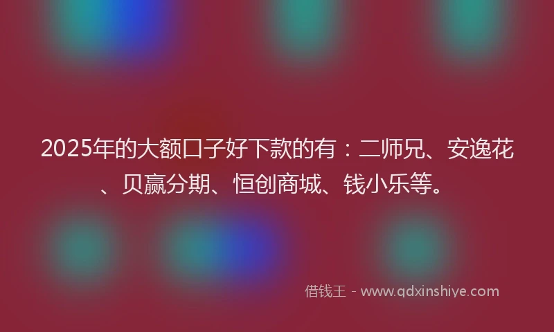 2025年的大额口子好下款的有：二师兄、安逸花、贝赢分期、恒创商城、钱小乐等。