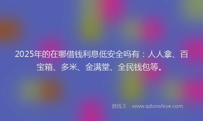 2025年的在哪借钱利息低安全吗有：人人拿、百宝箱、多米、金满堂、全民钱包等。
