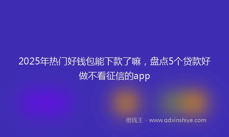 2025年热门好钱包能下款了嘛，盘点5个贷款好做不看征信的app