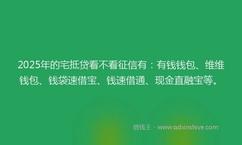 2025年的宅抵贷看不看征信有：有钱钱包、维维钱包、钱袋速借宝、钱速借通、现金直融宝等。