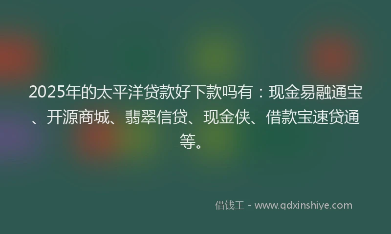 2025年的太平洋贷款好下款吗有：现金易融通宝、开源商城、翡翠信贷、现金侠、借款宝速贷通等。
