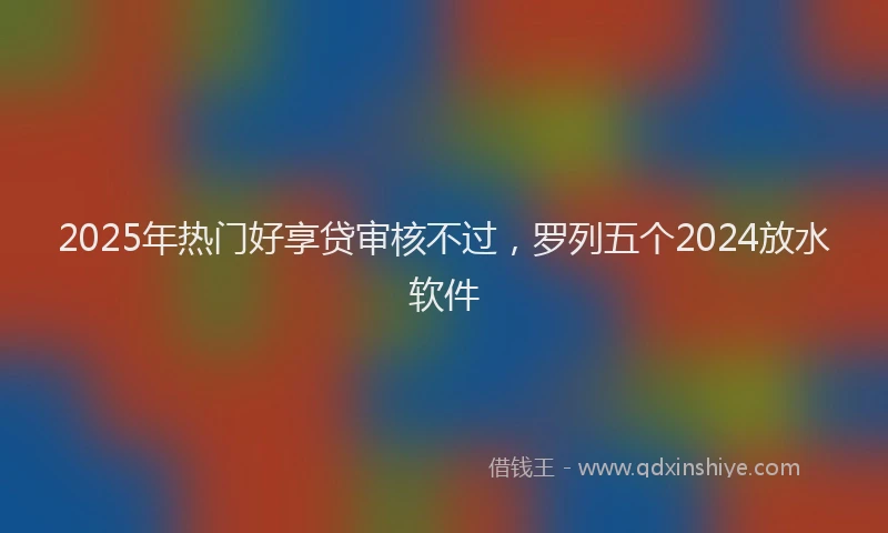 2025年热门好享贷审核不过，罗列五个2024放水软件