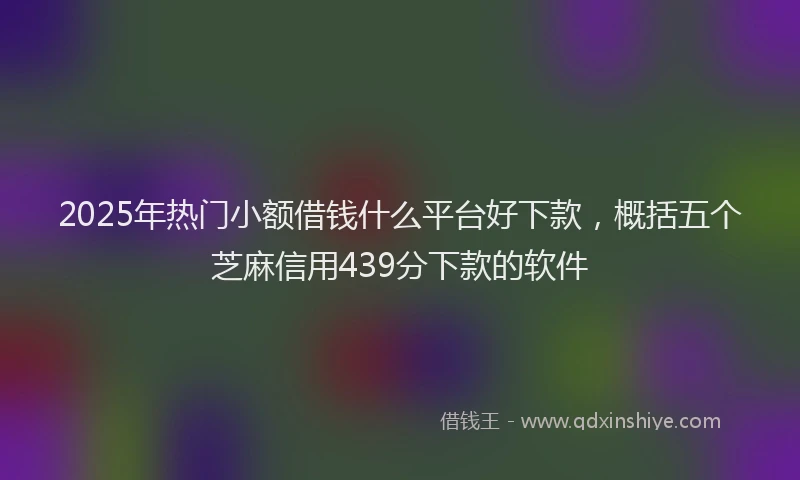 2025年热门小额借钱什么平台好下款,概括五个芝麻信用439分下款的软件