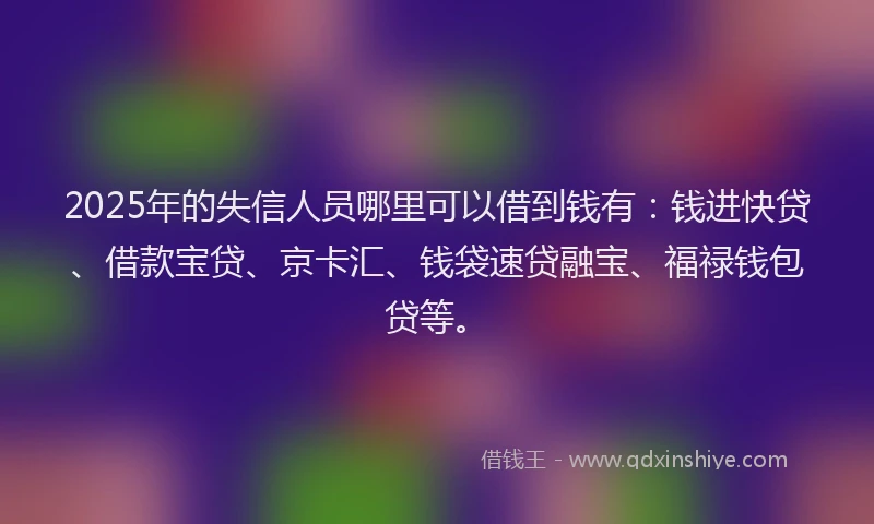 2025年的失信人员哪里可以借到钱有：钱进快贷、借款宝贷、京卡汇、钱袋速贷融宝、福禄钱包贷等。
