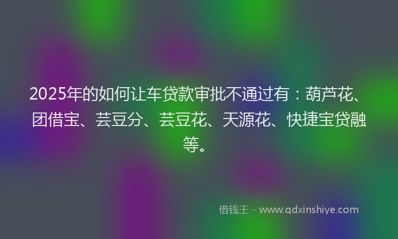 2025年的如何让车贷款审批不通过有：葫芦花、团借宝、芸豆分、芸豆花、天源花、快捷宝贷融等。