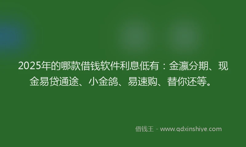 2025年的哪款借钱软件利息低有：金瀛分期、现金易贷通途、小金鸽、易速购、替你还等。