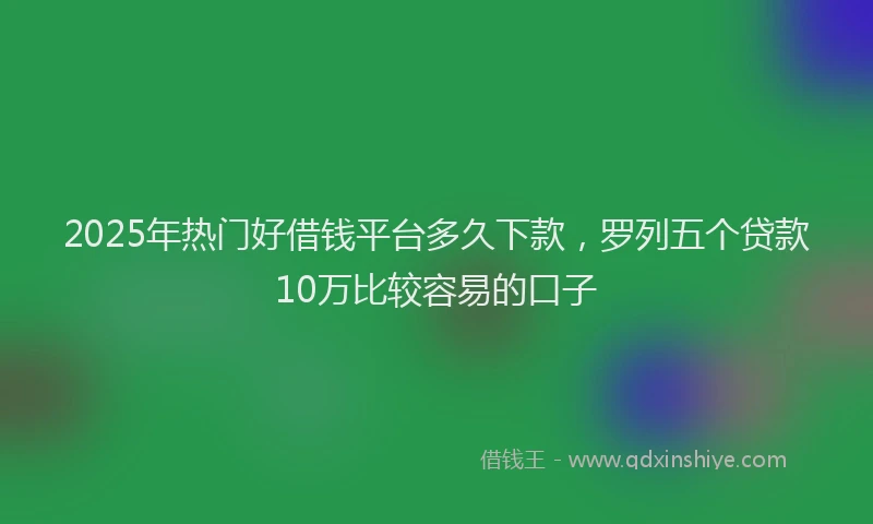 2025年热门好借钱平台多久下款，罗列五个贷款10万比较容易的口子