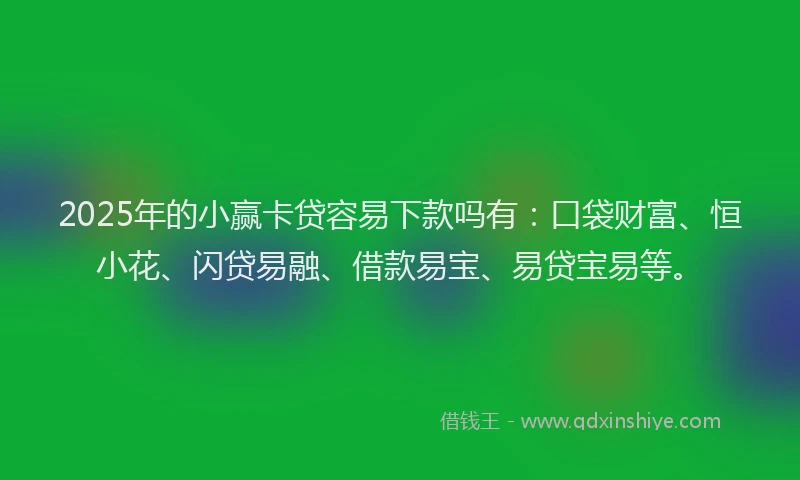 2025年的小赢卡贷容易下款吗有：口袋财富、恒小花、闪贷易融、借款易宝、易贷宝易等。