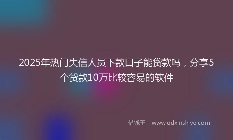 2025年热门失信人员下款口子能贷款吗，分享5个贷款10万比较容易的软件