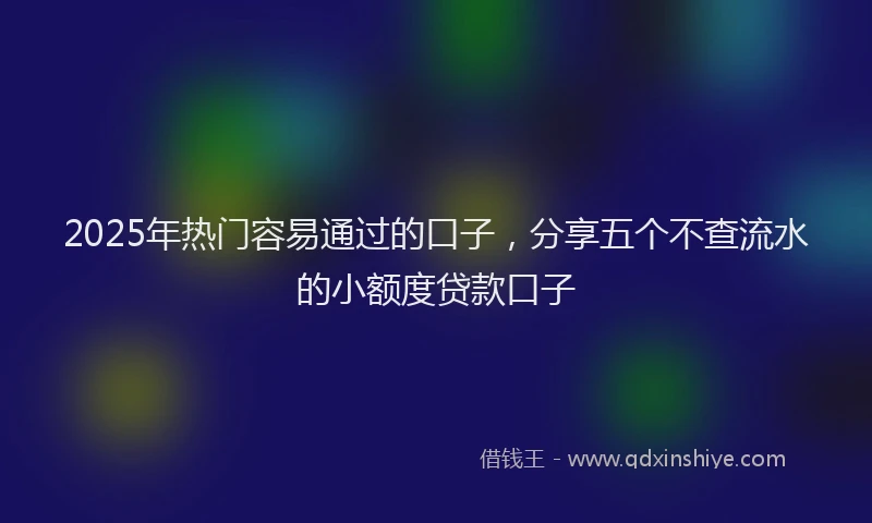 2025年热门容易通过的口子，分享五个不查流水的小额度贷款口子