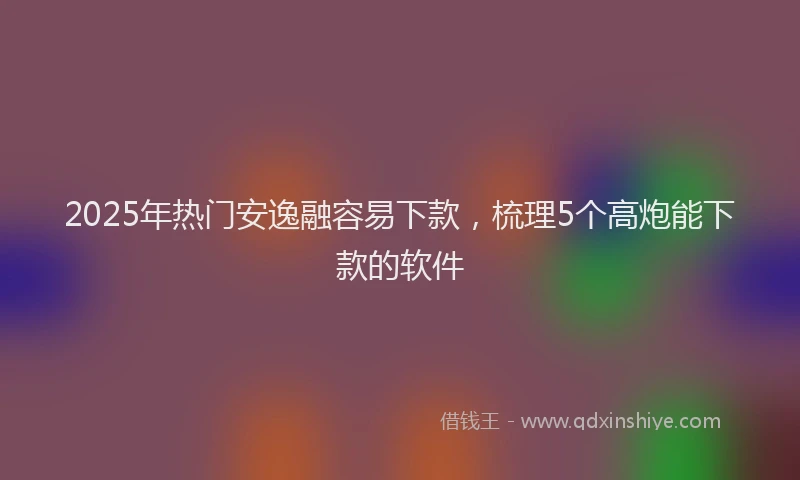 2025年热门安逸融容易下款，梳理5个高炮能下款的软件