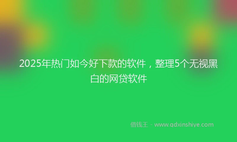 2025年热门如今好下款的软件,整理5个无视黑白的网贷软件