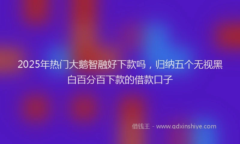 2025年热门大鹅智融好下款吗，归纳五个无视黑白百分百下款的借款口子