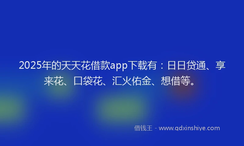 2025年的天天花借款app下载有：日日贷通、享来花、口袋花、汇火佑金、想借等。