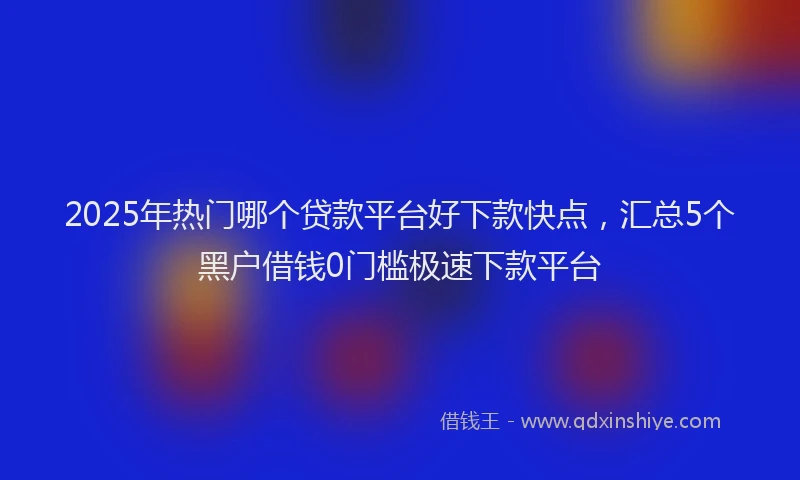 2025年热门哪个贷款平台好下款快点，汇总5个黑户借钱0门槛极速下款平台