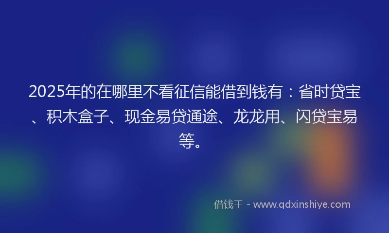 2025年的在哪里不看征信能借到钱有：省时贷宝、积木盒子、现金易贷通途、龙龙用、闪贷宝易等。