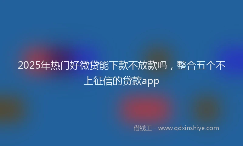 2025年热门好微贷能下款不放款吗，整合五个不上征信的贷款app