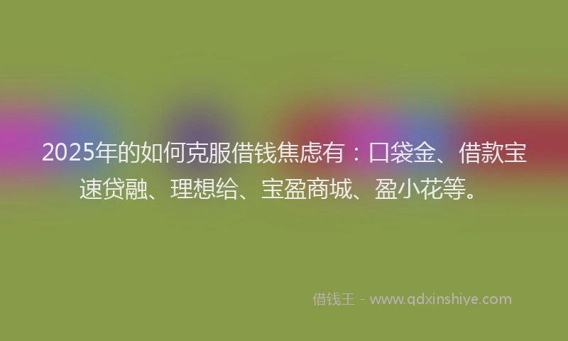 2025年的如何克服借钱焦虑有：口袋金、借款宝速贷融、理想给、宝盈商城、盈小花等。