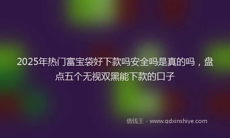 2025年热门富宝袋好下款吗安全吗是真的吗，盘点五个无视双黑能下款的口子