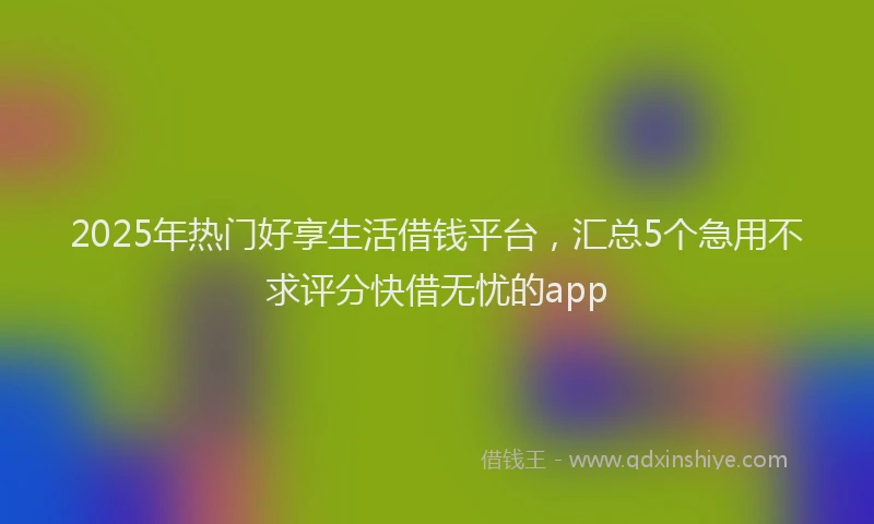 2025年热门好享生活借钱平台，汇总5个急用不求评分快借无忧的app