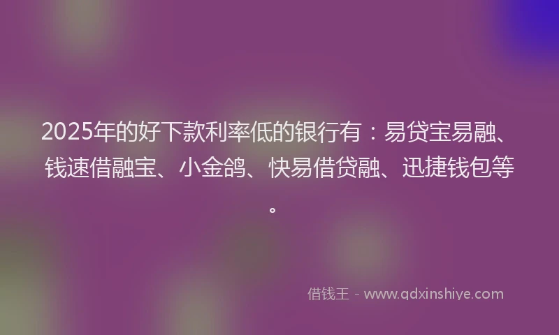 2025年的好下款利率低的银行有：易贷宝易融、钱速借融宝、小金鸽、快易借贷融、迅捷钱包等。