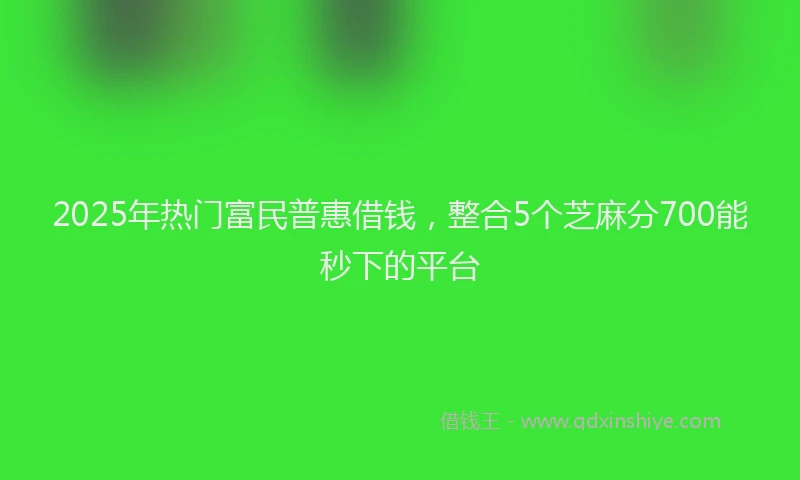 2025年热门富民普惠借钱，整合5个芝麻分700能秒下的平台