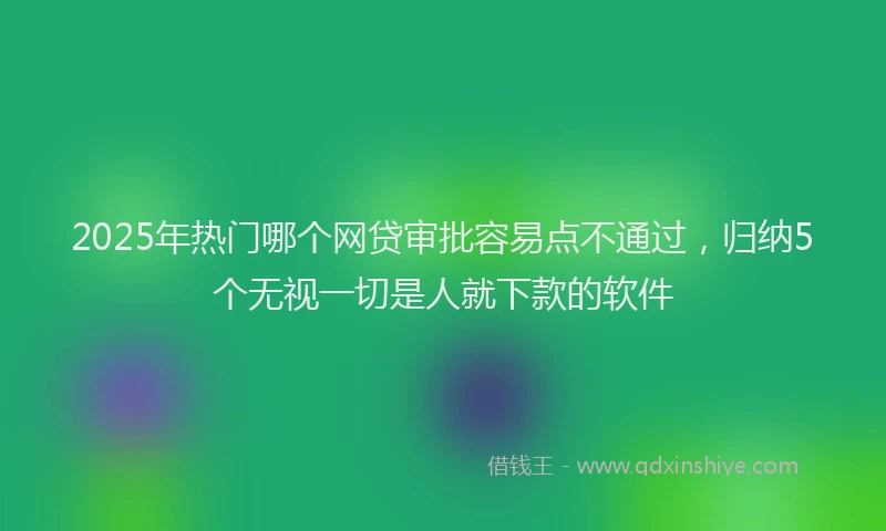 2025年热门哪个网贷审批容易点不通过，归纳5个无视一切是人就下款的软件