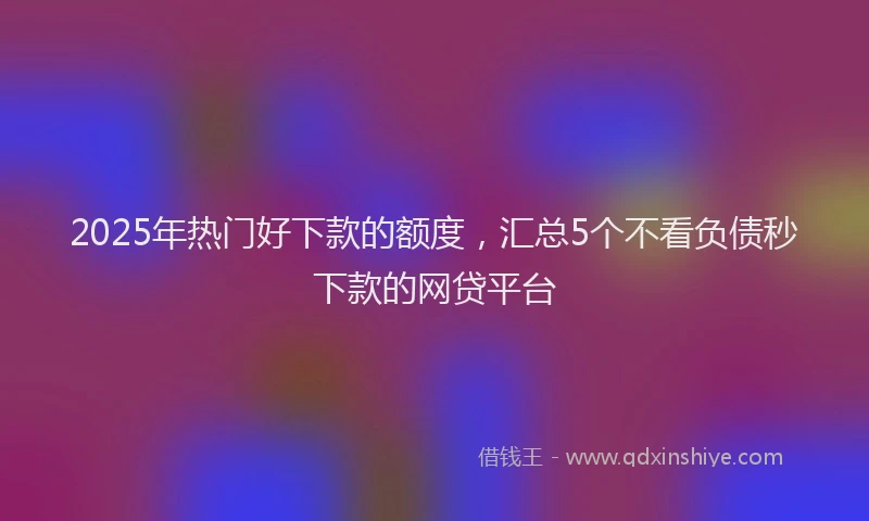 2025年热门好下款的额度，汇总5个不看负债秒下款的网贷平台