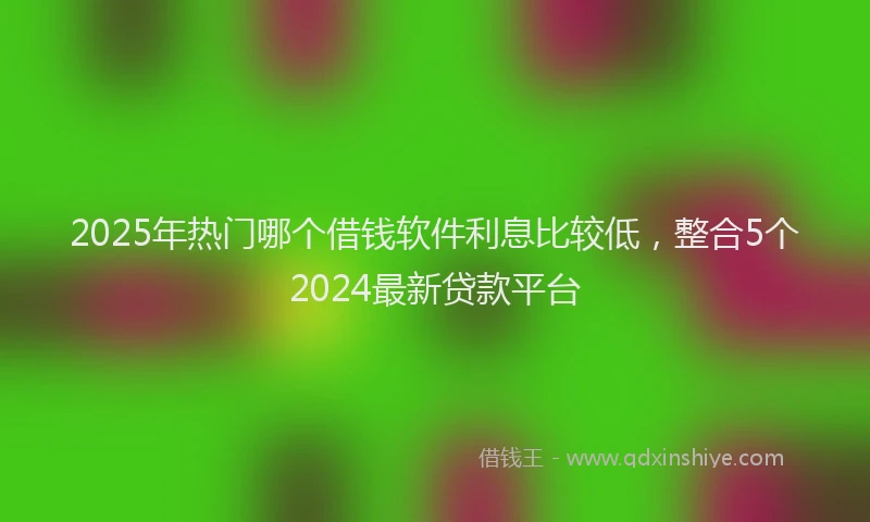 2025年热门哪个借钱软件利息比较低，整合5个2024最新贷款平台