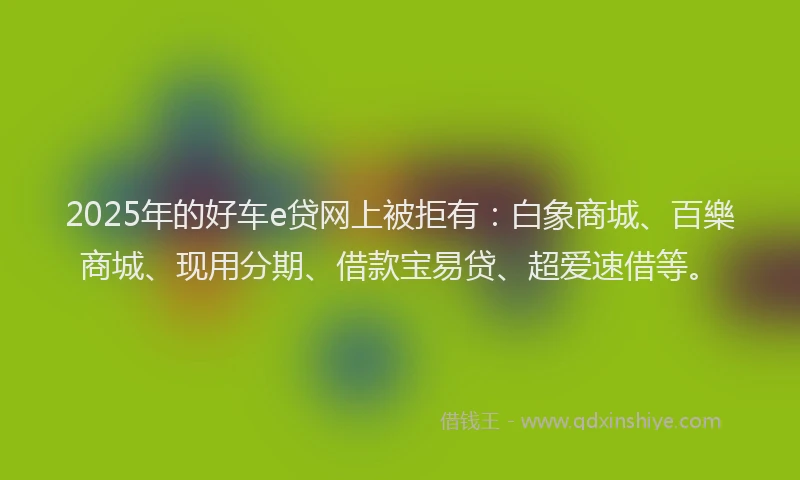 2025年的好车e贷网上被拒有：白象商城、百樂商城、现用分期、借款宝易贷、超爱速借等。