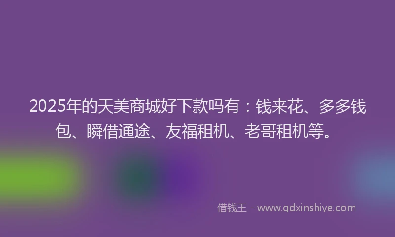 2025年的天美商城好下款吗有：钱来花、多多钱包、瞬借通途、友福租机、老哥租机等。