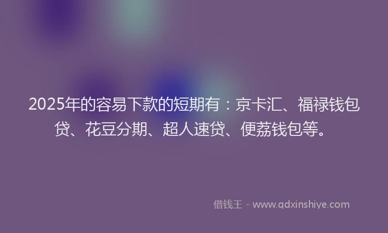 2025年的容易下款的短期有：京卡汇、福禄钱包贷、花豆分期、超人速贷、便荔钱包等。