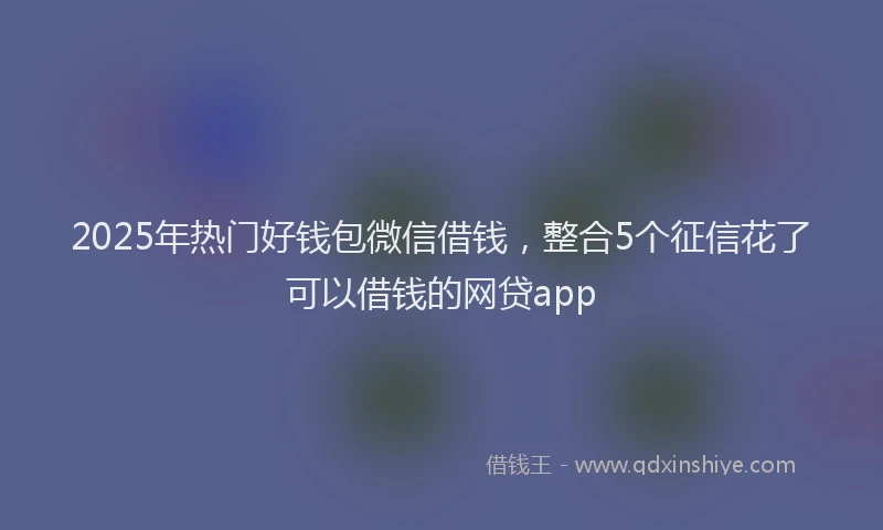 2025年热门好钱包微信借钱，整合5个征信花了可以借钱的网贷app