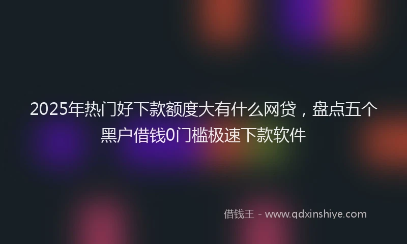 2025年热门好下款额度大有什么网贷，盘点五个黑户借钱0门槛极速下款软件